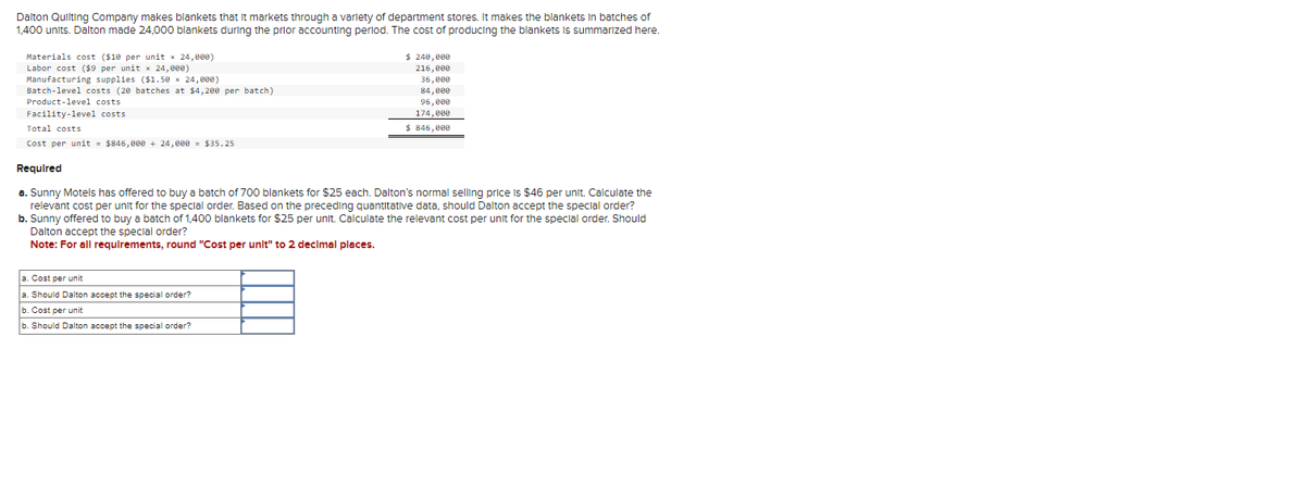 Dalton Quilting Company makes blankets that it markets through a variety of department stores. It makes the blankets in batches of
1,400 units. Dalton made 24,000 blankets during the prior accounting period. The cost of producing the blankets is summarized here.
Materials cost ($10 per unit x 24,000)
Labor cost ($9 per unit x 24,000)
Manufacturing supplies ($1.50 × 24,000)
Batch-level costs (20 batches at $4,200 per batch)
Product-level costs.
Facility-level costs
Total costs
Cost per unit = $846,000 ÷ 24,000 = $35.25
$ 240,000
216,000
36,000
84,000
96,000
174,000
$ 846,000
Required
a. Sunny Motels has offered to buy a batch of 700 blankets for $25 each. Dalton's normal selling price is $46 per unit. Calculate the
relevant cost per unit for the special order. Based on the preceding quantitative data, should Dalton accept the special order?
a. Cost per unit
a. Should Dalton accept the special order?
b. Cost per unit
b. Should Dalton accept the special order?
b. Sunny offered to buy a batch of 1,400 blankets for $25 per unit. Calculate the relevant cost per unit for the special order. Should
Dalton accept the special order?
Note: For all requirements, round "Cost per unit" to 2 decimal places.