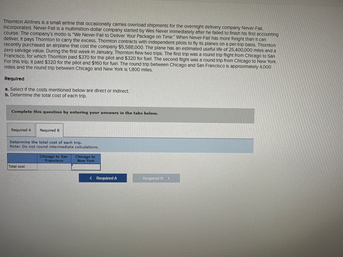 Thornton Airlines is a small airline that occasionally carries overload shipments for the overnight delivery company Never-Fall,
Incorporated. Never-Fall is a multimillion-dollar company started by Wes Never Immediately after he falled to finish his first accounting
course. The company's motto is "We Never-Fall to Deliver Your Package on Time." When Never-Fall has more freight than It can
deliver, It pays Thornton to carry the excess. Thornton contracts with Independent pilots to fly its planes on a per-trip basis. Thornton
recently purchased an airplane that cost the company $5,588,000. The plane has an estimated useful life of 25,400,000 miles and a
zero salvage value. During the first week In January, Thornton flew two trips. The first trip was a round trip flight from Chicago to San
Francisco, for which Thornton pald $370 for the pilot and $320 for fuel. The second flight was a round trip from Chicago to New York.
For this trip, It paid $320 for the pilot and $160 for fuel. The round trip between Chicago and San Francisco is approximately 4,000
miles and the round trip between Chicago and New York Is 1,800 miles.
Required
a. Select If the costs mentioned below are direct or indirect.
b. Determine the total cost of each trip.
Complete this question by entering your answers in the tabs below.
Required A
Required B
Determine the total cost of each trip.
Note: Do not round intermediate calculations.
Total cost
Chicago to San
Francisco
Chicago to
New York
< Required A
Required B >