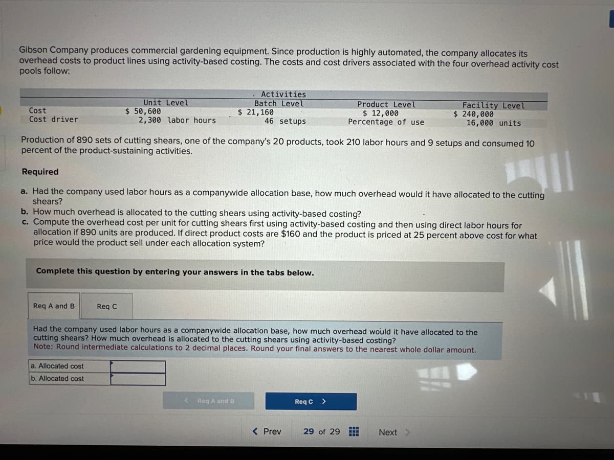 Gibson Company produces commercial gardening equipment. Since production is highly automated, the company allocates its
overhead costs to product lines using activity-based costing. The costs and cost drivers associated with the four overhead activity cost
pools follow:
Cost
Cost driver
Unit Level
$50,600
Req A and B
2,300 labor hours.
Production of 890 sets of cutting shears, one of the company's 20 products, took 210 labor hours and 9 setups and consumed 10
percent of the product-sustaining activities.
Complete this question by entering your answers in the tabs below.
Req C
a. Allocated cost
b. Allocated cost
Activities
Batch Level
$ 21,160
46 setups
Required
a. Had the company used labor hours as a companywide allocation base, how much overhead would it have allocated to the cutting
shears?
b. How much overhead is allocated to the cutting shears using activity-based costing?
c. Compute the overhead cost per unit for cutting shears first using activity-based costing and then using direct labor hours for
allocation if 890 units are produced. If direct product costs are $160 and the product is priced at 25 percent above cost for what
price would the product sell under each allocation system?
< Req A and B
Product Level
$ 12,000
Percentage of use
Had the company used labor hours as a companywide allocation base, how much overhead would it have allocated to the
cutting shears? How much overhead is allocated to the cutting shears using activity-based costing?
Note: Round intermediate calculations to 2 decimal places. Round your final answers to the nearest whole dollar amount.
< Prev
Req C
Facility Level
$ 240,000
16,000 units
29 of 29 #
Next >