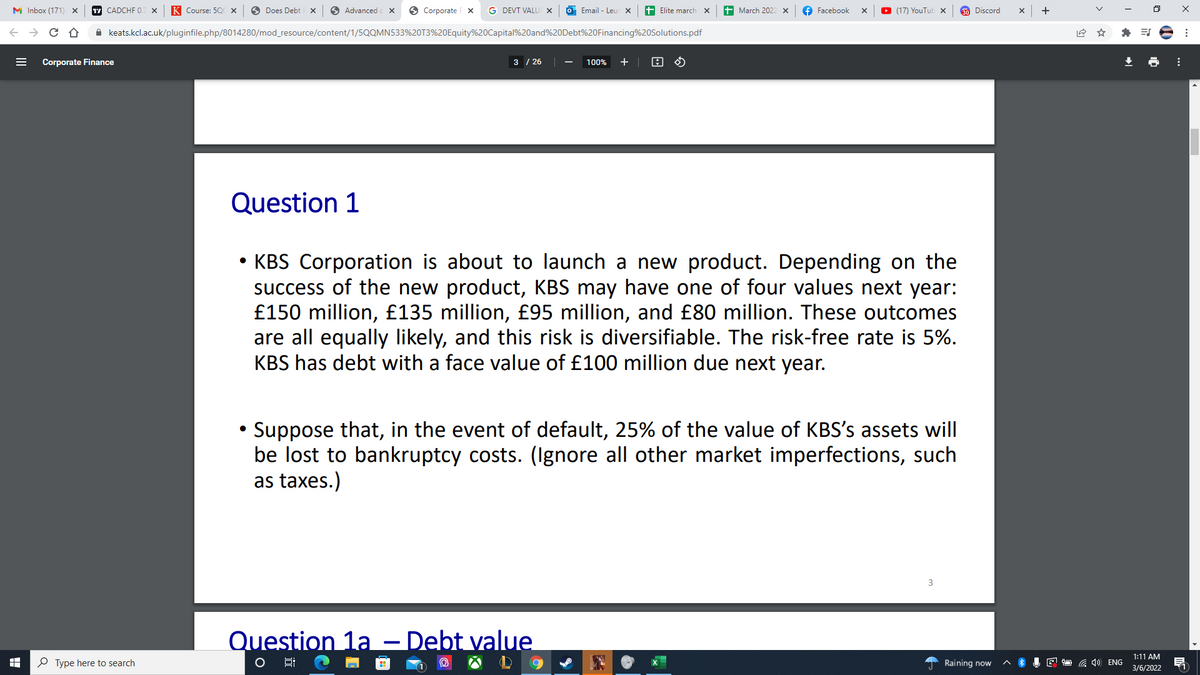 M Inbox (171)
17 CADCHF 0.
K Course: 50C X
Does Debt x
O Advanced
O Corporate F X
G DEVT VALU X
Email - Leur x
Elite march
March 202
Facebook
(17) YouTub x
30 Discord
+
A keats.kcl.ac.uk/pluginfile.php/8014280/mod_resource/content/1/5QQMN533%20T3%20Equity%20Capital%20and%20Debt%20Financing%20Solutions.pdf
Corporate Finance
3 / 26
+ |
100%
Question 1
• KBS Corporation is about to launch a new product. Depending on the
success of the
£150 million, £135 million, £95 million, and £80 million. These outcomes
are all equally likely, and this risk is diversifiable. The risk-free rate is 5%.
KBS has debt with a face value of £100 million due next year.
w product, KBS may have one of four values next year:
Suppose that, in the event of default, 25% of the value of KBS's assets will
be lost to bankruptcy costs. (Ignore all other market imperfections, such
as taxes.)
3
Question 1a – Debt value
1:11 AM
P Type here to search
Raining now
E O a )) ENG
3/6/2022
11
>
II
