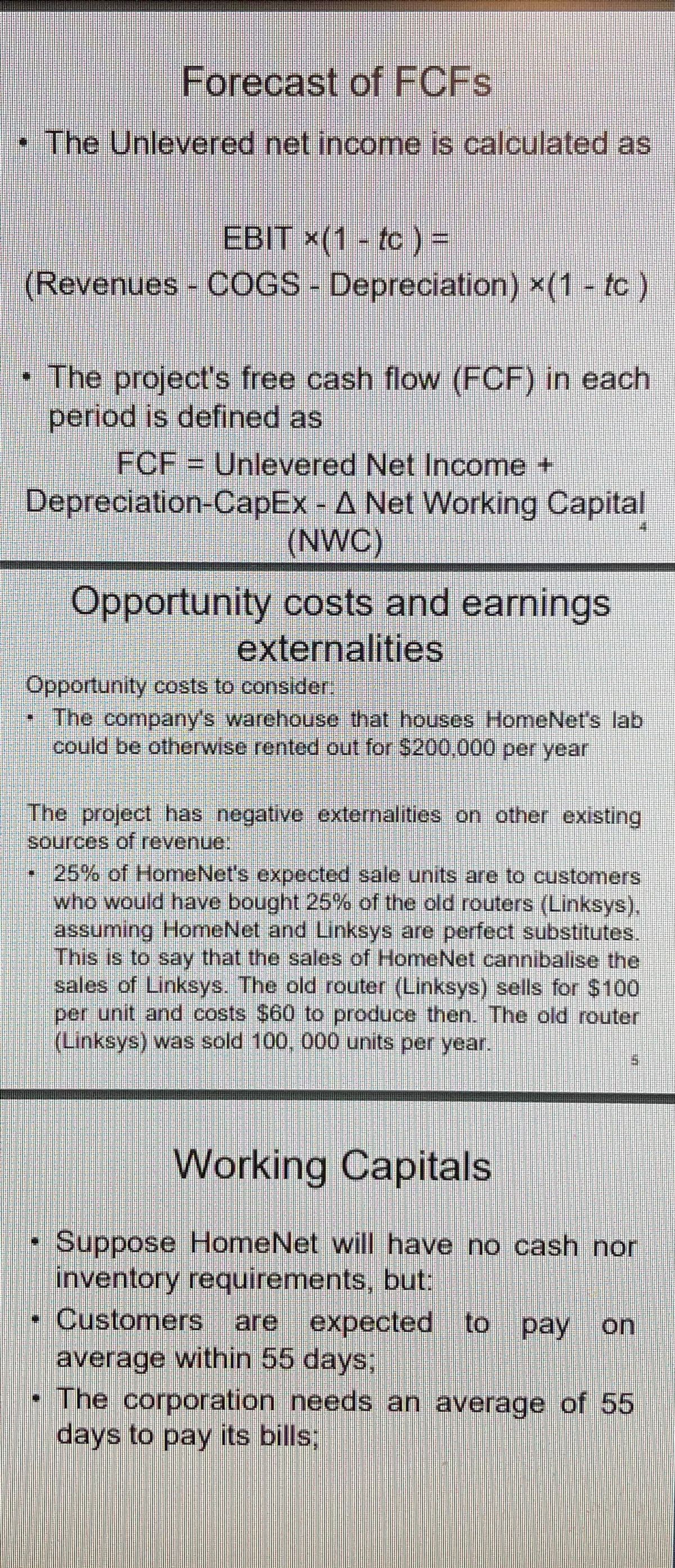 Forecast of FCFS
• The Unlevered net income is calculated as
EBIT ×(1 - tc ) =
(Revenues COGS- Depreciation) x(1 tc)
• The project's free cash flow (FCF) in each
period is defined as
FCF = Unlevered Net Income +
Depreciation-CapEx - A Net Working Capital
(NWC)
Opportunity costs and earnings
externalities
Opportunity costs to consider.
The company's warehouse that houses HomeNet's lab
could be otherwise rented out for $200,.000 per year
The project has negative externalities on other existing
sources of revenue.
25% of HomeNet's expected sale units are to customers
who would have bought 25% of the old routers (Linksys),
assuming HomeNet and Linksys are perfect substitutes.
This is to say that the sales of HomeNet cannibalise the
sales of Linksys. The old router (Linksys) sells for $100
per unit and costs $60 to produce then. The old router
(Linksys) was sold 100, 000 units per year.
Working Capitals
Suppose HomeNet will have no cash nor
inventory requirements, but:
Customers are expected to pay on
average within 55 days;
• The corporation needs an average of 55
days to pay its bills;
