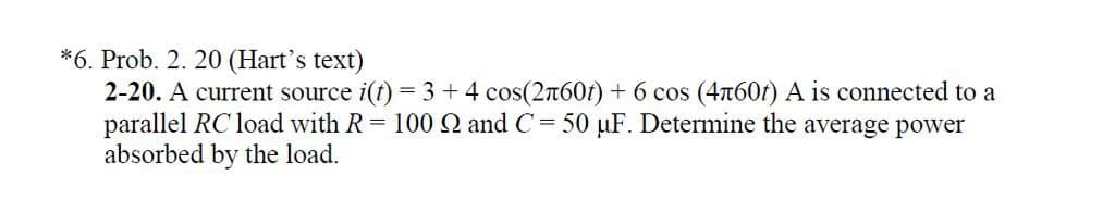 *6. Prob. 2. 20 (Hart's text)
2-20. A current source i(t) = 3 + 4 cos(2л60) + 6 cos (4π60t) A is connected to a
parallel RC load with R = 100 Q2 and C = 50 μF. Determine the average power
absorbed by the load.