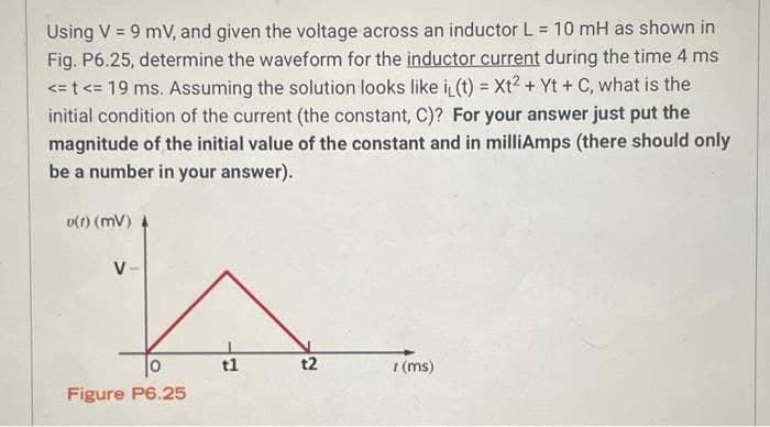 Using V = 9 mV, and given the voltage across an inductor L = 10 mH as shown in
Fig. P6.25, determine the waveform for the inductor current during the time 4 ms
<t<= 19 ms. Assuming the solution looks like i(t) = Xt2 + Yt + C, what is the
initial condition of the current (the constant, C)? For your answer just put the
magnitude of the initial value of the constant and in milliAmps (there should only
be a number in your answer).
D(f) (MV)
V-
Figure P6.25
t1
t2
(ms)