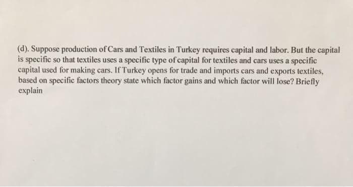 (d). Suppose production of Cars and Textiles in Turkey requires capital and labor. But the capital
is specific so that textiles uses a specific type of capital for textiles and cars uses a specific
capital used for making cars. If Turkey opens for trade and imports cars and exports textiles,
based on specific factors theory state which factor gains and which factor will lose? Briefly
explain
