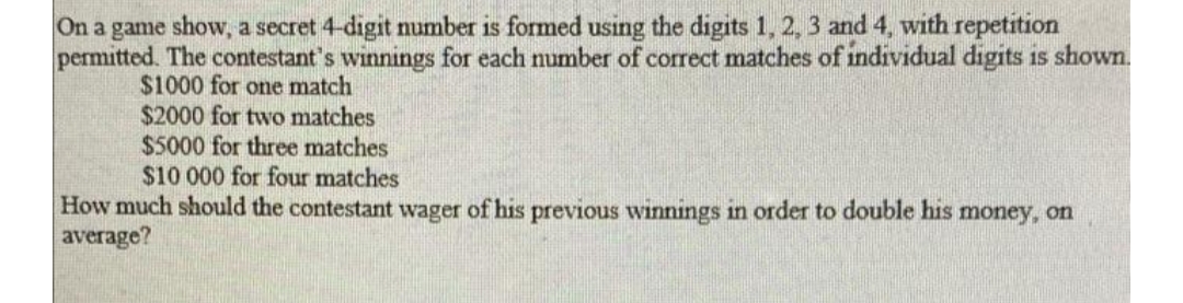 On a game show, a secret 4-digit number is formed using the digits 1, 2, 3 and 4, with repetition
permitted. The contestant's winnings for each number of correct matches of individual digits is shown.
$1000 for one match
$2000 for two matches
$5000 for three matches
$10 000 for four matches
How much should the contestant wager of his previous winnings in order to double his money, on
average?
