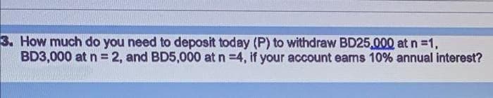 3. How much do you need to deposit today (P) to withdraw BD25,000 at n =1,
BD3,000 at n = 2, and BD5,000 at n =4, if your account eans 10% annual interest?
