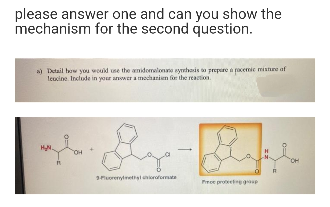 please answer one and can you show the
mechanism for the second question.
a) Detail how you would use the amidomalonate synthesis to prepare a racemic mixture of
leucine. Include in your answer a mechanism for the reaction.
H2N.
HO
HO,
9-Fluorenylmethyl chloroformate
Fmoc protecting group
