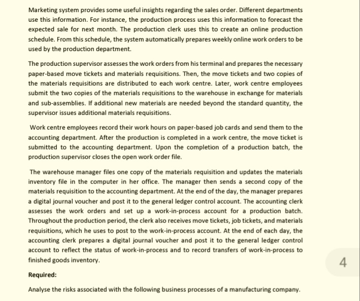 Marketing system provides some useful insights regarding the sales order. Different departments
use this information. For instance, the production process uses this information to forecast the
expected sale for next month. The production clerk uses this to create an online production
schedule. From this schedule, the system automatically prepares weekly online work orders to be
used by the production department.
The production supervisor assesses the work orders from his terminal and prepares the necessary
paper-based move tickets and materials requisitions. Then, the move tickets and two copies of
the materials requisitions are distributed to each work centre. Later, work centre employees
submit the two copies of the materials requisitions to the warehouse in exchange for materials
and sub-assemblies. If additional new materials are needed beyond the standard quantity, the
supervisor issues additional materials requisitions.
Work centre employees record their work hours on paper-based job cards and send them to the
accounting department. After the production is completed in a work centre, the move ticket is
submitted to the accounting department. Upon the completion of a production batch, the
production supervisor closes the open work order file.
The warehouse manager files one copy of the materials requisition and updates the materials
inventory file in the computer in her office. The manager then sends a second copy of the
materials requisition to the accounting department. At the end of the day, the manager prepares
a digital journal voucher and post it to the general ledger control account. The accounting clerk
assesses the work orders and set up a work-in-process account for a production batch.
Throughout the production period, the clerk also receives move tickets, job tickets, and materials
requisitions, which he uses to post to the work-in-process account. At the end of each day, the
accounting clerk prepares a digital journal voucher and post it to the general ledger control
account to reflect the status of work-in-process and to record transfers of work-in-process to
finished goods inventory.
4
Required:
Analyse the risks associated with the following business processes of a manufacturing company.
