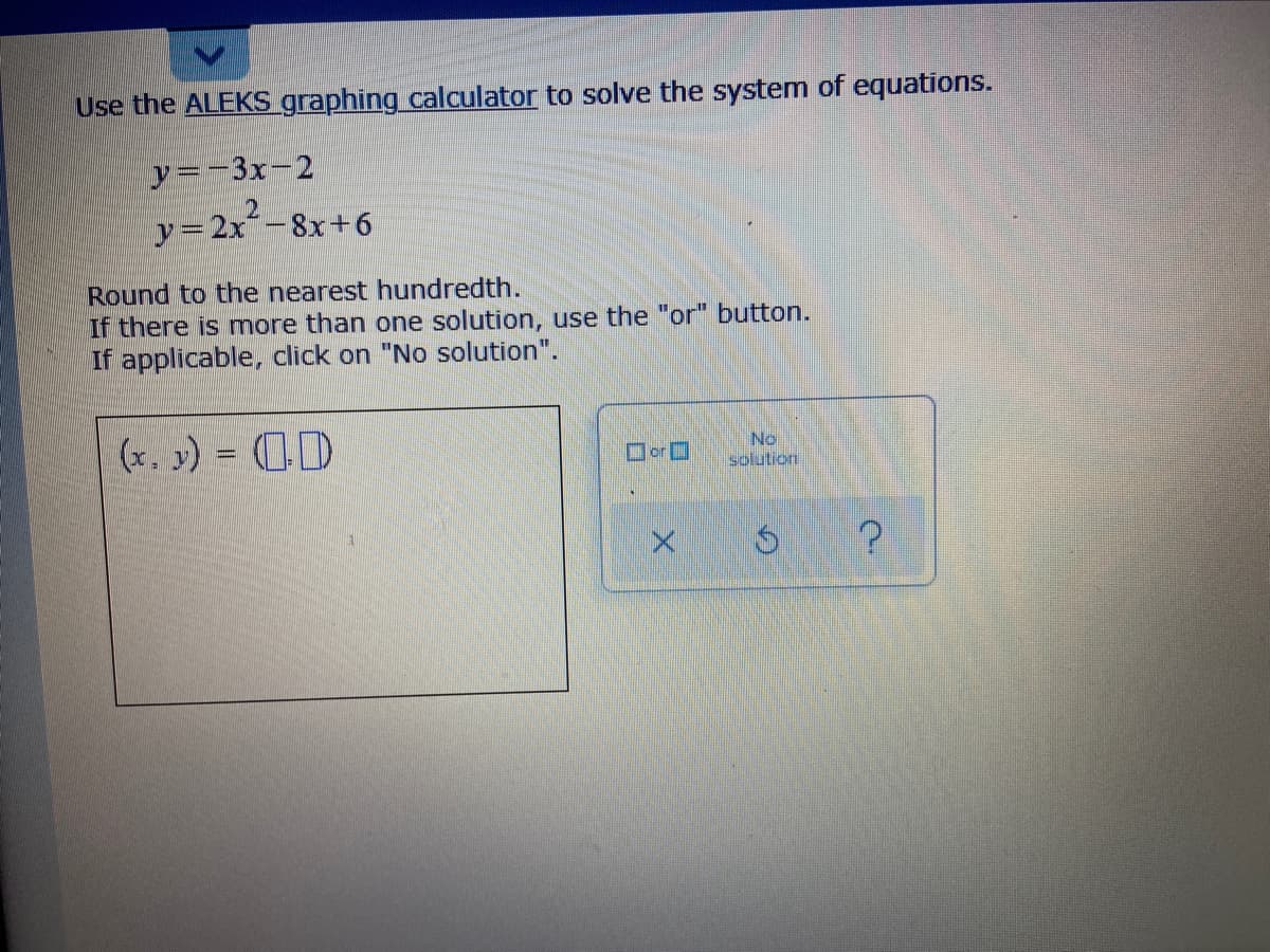 Use the ALEKS graphing calculator to solve the system of equations.
y=-3x-2
y=2x´-8x+6
Round to the nearest hundredth.
If there is more than one solution, use the "or" button.
If applicable, click on "No solution".
(x, y) = 0D
No
solution
orO
