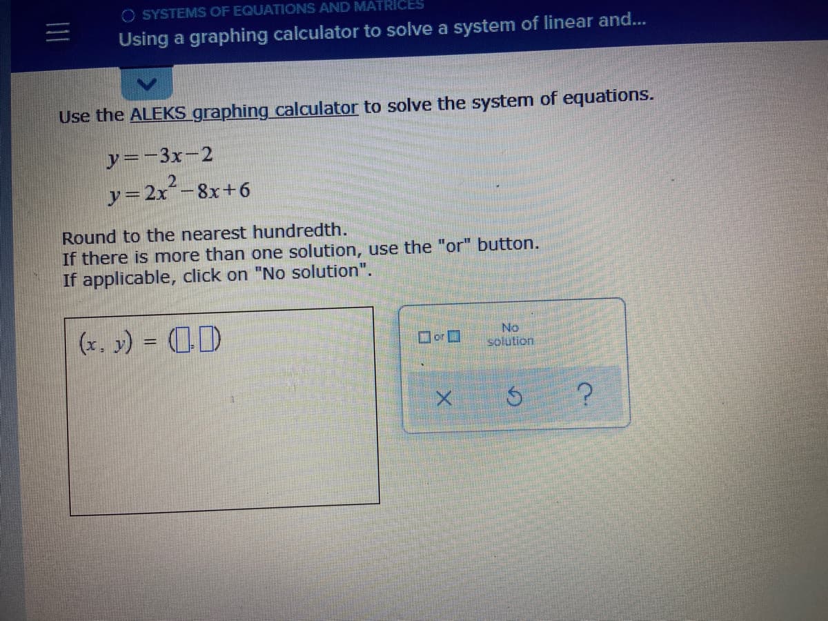 O SYSTEMS OF EQUATIONS AND MATRICES
Using a graphing calculator to solve a system of linear and...
Use the ALEKS graphing calculator to solve the system of equations.
y=-3x-2
y=2x-8x+6
Round to the nearest hundredth.
If there is more than one solution, use the "or" button.
If applicable, click on "No solution".
(x. y) = (D
No
solution
