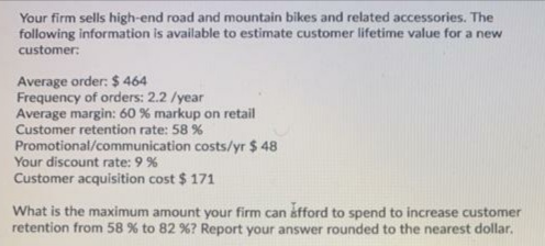 Your firm sells high-end road and mountain bikes and related accessories. The
following information is available to estimate customer lifetime value for a new
customer:
Average order: $ 464
Frequency of orders: 2.2 /year
Average margin: 60 % markup on retail
Customer retention rate: 58 %
Promotional/communication costs/yr $ 48
Your discount rate: 9%
Customer acquisition cost $ 171
What is the maximum amount your firm can afford to spend to increase customer
retention from 58 % to 82 %? Report your answer rounded to the nearest dollar.
