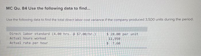 MC Qu. 84 Use the following data to find...
Use the following data to find the totai direct labor cost variance if the company produced 3,500 units during the period.
Direct labor standard (4.00 hrs. @ $7.00/hr.)
Actual hours worked
$ 28.00 per unit
11,950
$4
Actual rate per hour
7.60
