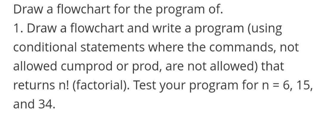 Draw a flowchart for the program of.
1. Draw a flowchart and write a program (using
conditional statements where the commands, not
allowed cumprod or prod, are not allowed) that
returns n! (factorial). Test your program for n = 6, 15,
and 34.
