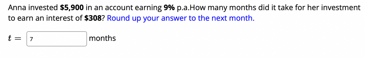 Anna invested $5,900 in an account earning 9% p.a.How many months did it take for her investment
to earn an interest of $308? Round up your answer to the next month.
t = 7
months