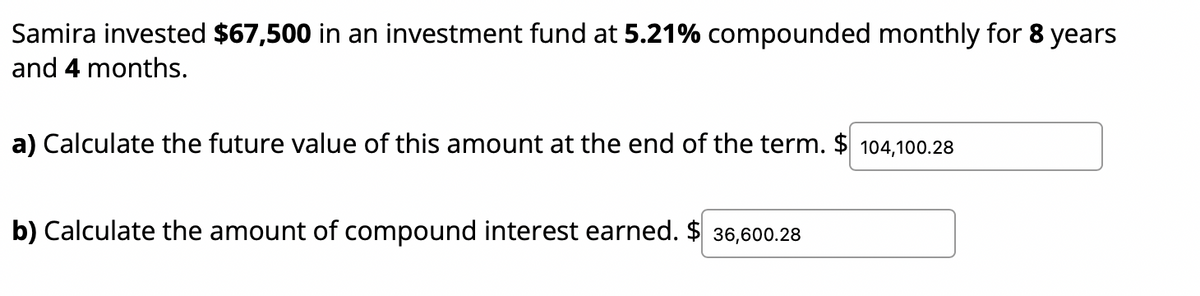 Samira invested $67,500 in an investment fund at 5.21% compounded monthly for 8 years
and 4 months.
a) Calculate the future value of this amount at the end of the term. $ 104,100.28
b) Calculate the amount of compound interest earned. $ 36,600.28