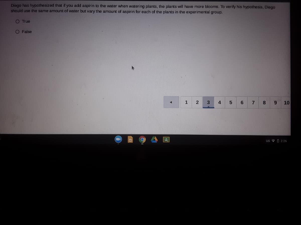 Diego has hypothesized that if you add aspirin to the water when watering plants, the plants will have more blooms. To verify his hypothesis, Diego
should use the same amount of water but vary the amount of aspirin for each of the plants in the experimental group.
O True
O False
1
7
8.
9.
10
US O O 2:26
4-
