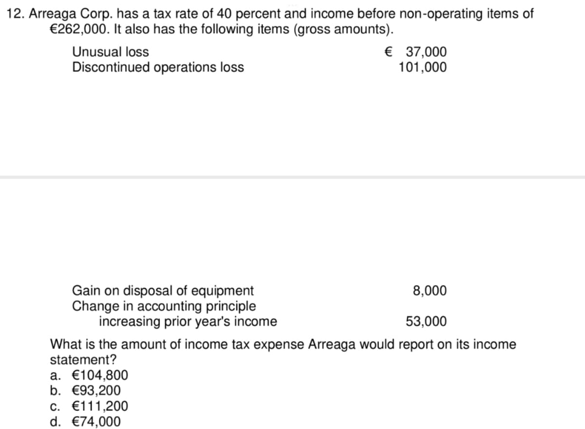 12. Arreaga Corp. has a tax rate of 40 percent and income before non-operating items of
€262,000. It also has the following items (gross amounts).
€ 37,000
101,000
Unusual loss
Discontinued operations loss
Gain on disposal of equipment
Change in accounting principle
increasing prior year's income
8,000
53,000
What is the amount of income tax expense Arreaga would report on its income
statement?
а. €104,800
b. €93,200
c. €111,200
d. €74,000
