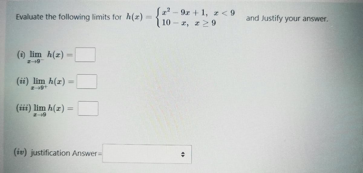 Ja2 -9x + 1, I < 9
10 - a, z > 9
Evaluate the following limits for h(r)
and Justify your answer.
() lim h(x)
(ii) lim h(x) =
(iii) lim h(x)
(iv) justification Answer=
