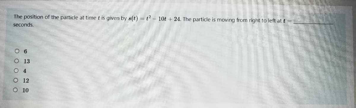 The position of the particle at time t is given by s(t) = t – 10t + 24. The particle is moving from right to left at t =
seconds.
O 6
O 13
O 4
O 12
O 10
