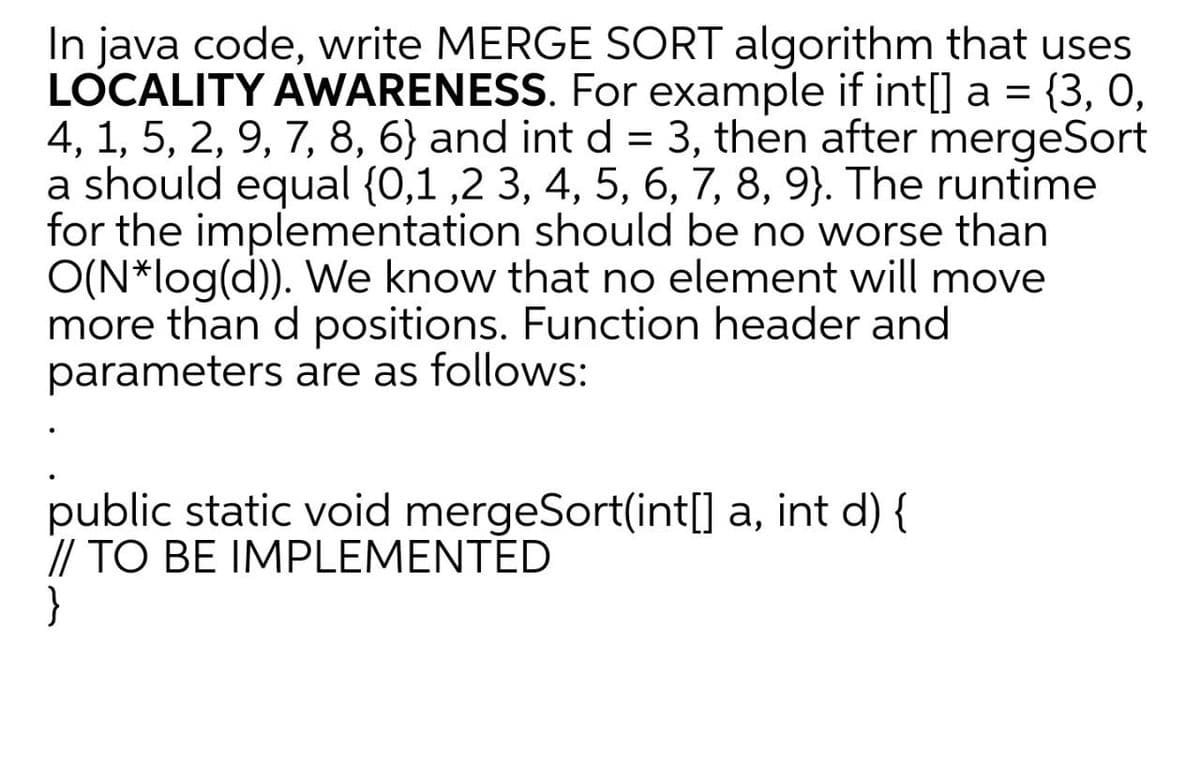 In java code, write MERGE SORT algorithm that uses
LOCALITY AWARENESS. For example if int[] a = {3, 0,
4, 1, 5, 2, 9, 7, 8, 6} and int d = 3, then after mergeSort
a should equal {0,1 ,2 3, 4, 5, 6, 7, 8, 9}. The runtime
for the implementation should be no worse than
O(N*log(d)). We know that no element will move
more than d positions. Function header and
parameters are as follows:
public static void mergeSort(int[] a, int d) {
// TO BE IMPLEMENTED
}
