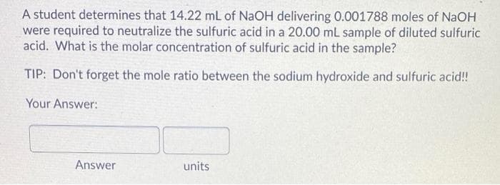 A student determines that 14.22 mL of NaOH delivering 0.001788 moles of NaOH
were required to neutralize the sulfuric acid in a 20.00 mL sample of diluted sulfuric
acid. What is the molar concentration of sulfuric acid in the sample?
TIP: Don't forget the mole ratio between the sodium hydroxide and sulfuric acid!
Your Answer:
Answer
units
