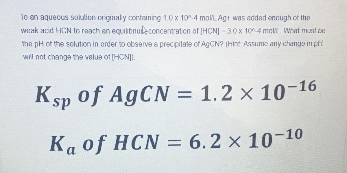 To an aqueous solution originally containing 1.0 x 10^-4 mol/LAg+ was added enough of the
weak acid HCN to reach an equilibriuie concentration of [HCN] = 3.0 x 10^-4 mol/L. What must be
the pH of the solution in order to observe a precipitate of AGCN? (Hint: Assume any change in pH
will not change the value of [HCN]).
Ksp of AgCN = 1.2 × 10-16
%3D
Ka of HCN = 6.2 × 10-10
