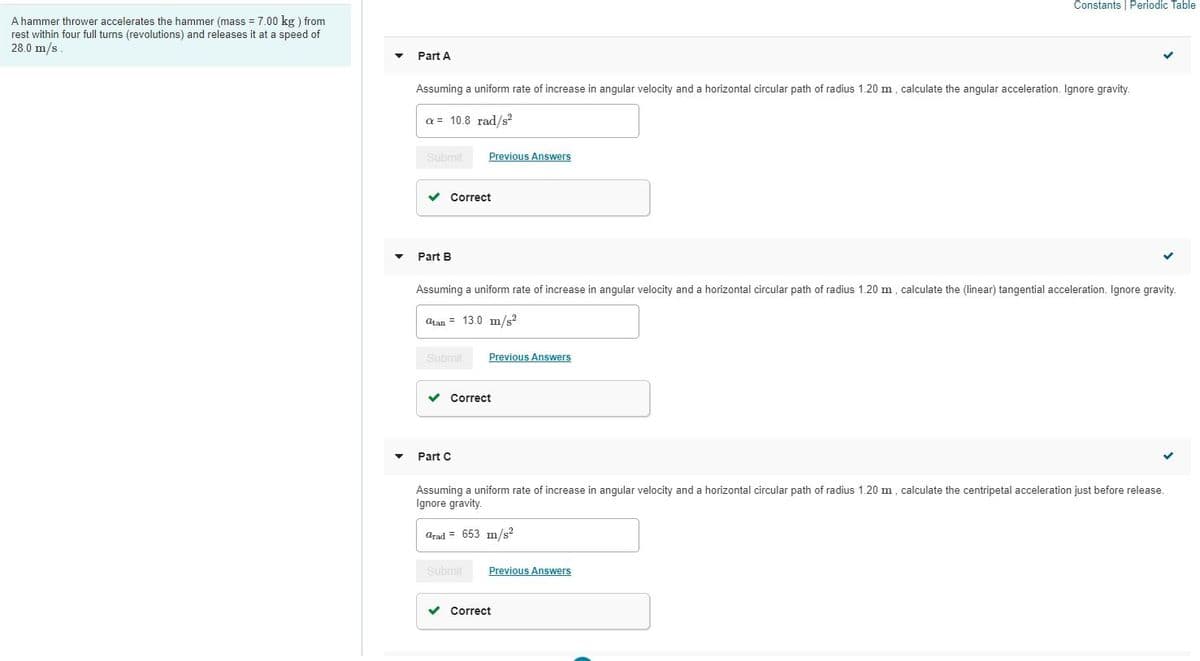 Constants | Periodic Table
A hammer thrower accelerates the hammer (mass = 7.00 kg ) from
rest within four full turns (revolutions) and releases it at a speed of
28.0 m/s
Part A
Assuming a uniform rate of increase in angular velocity and a horizontal circular path of radius 1.20 m, calculate the angular acceleration. Ignore gravity.
a= 10.8 rad/s?
Submit
Previous Answers
v Correct
Part B
Assuming a uniform rate of increase in angular velocity and a horizontal circular path of radius 1.20 m, calculate the (linear) tangential acceleration. Ignore gravity.
atan = 13.0 m/s?
Submit
Previous Answers
Correct
Part C
Assuming a uniform rate of increase in angular velocity and a horizontal circular path of radius 1.20 m, calculate the centripetal acceleration just before release.
Ignore gravity.
arad = 653 m/s²
Submit
Previous Answers
v Correct
