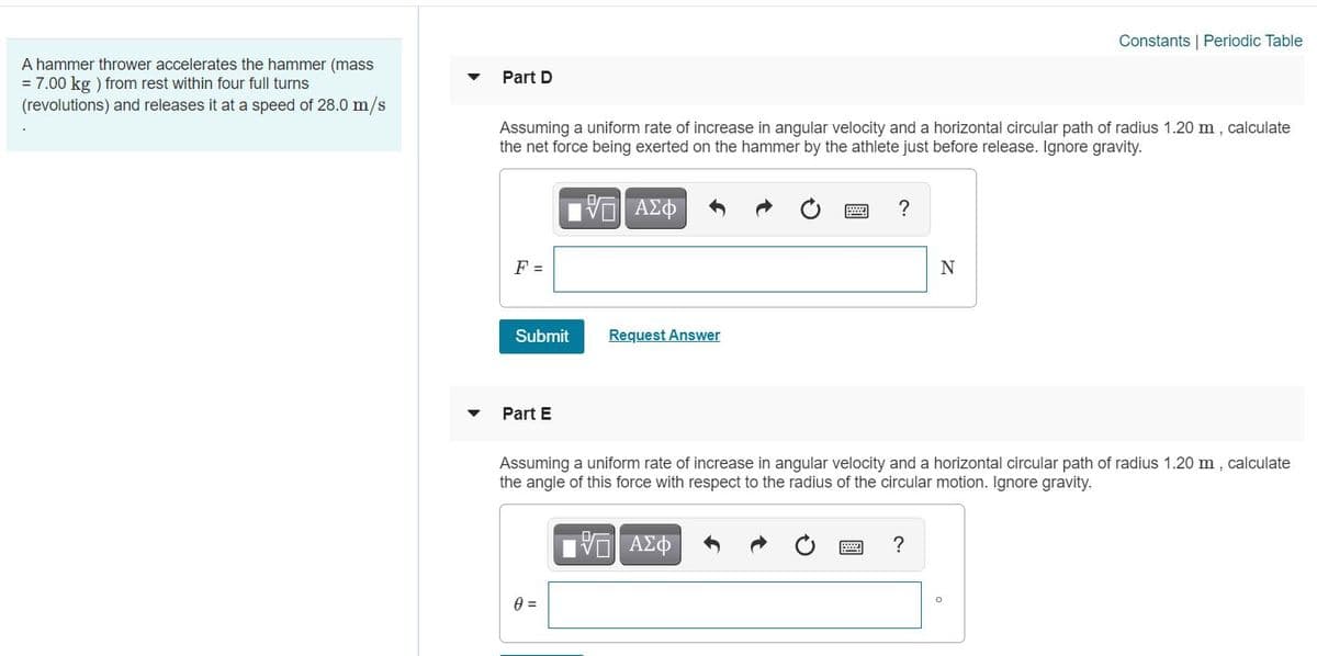 Constants | Periodic Table
A hammer thrower accelerates the hammer (mass
= 7.00 kg ) from rest within four full turns
(revolutions) and releases it at a speed of 28.0 m/s
Part D
Assuming a uniform rate of increase in angular velocity and a horizontal circular path of radius 1.20 m, calculate
the net force being exerted on the hammer by the athlete just before release. Ignore gravity.
ΑΣΦ
F =
N
Submit
Request Answer
Part E
Assuming a uniform rate of increase in angular velocity and a horizontal circular path of radius 1.20 m, calculate
the angle of this force with respect to the radius of the circular motion. Ignore gravity.
