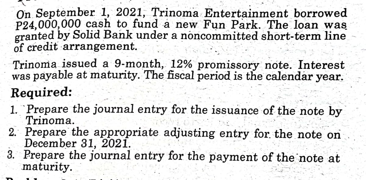 On September 1, 2021, Trinoma Entertainment borrowed
P24,000,000 cash to fund a new Fun Park. The loan was
granted by Solid Bank under a noncommitted short-term line
of credit arrangement.
Trinoma issued a 9-month, 12% promissory note. Interest
was payable at maturity. The fiscal period is the calendar year.
Required:
1. "Prepare the journal entry for the issuance of the note by
Trinoma.
2. Prepare the appropriate adjusting entry for. the note on
December 31, 2021.
3. Prepare the journal entry for the payment of the note at
maturity.
