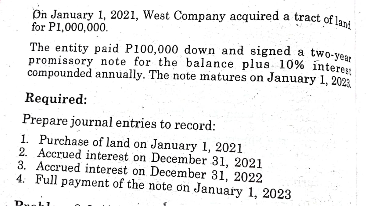 On January 1, 2021, West Company acquired a tract of lani
for P1,000,000.
The entity paid P100,000 down and signed a two-year
promissory note for the balance plus 10% interest
compounded annually. The note matures on January 1, 2023
Required:
Prepare journal entries to record:
1. Purchase of land on January 1, 2021
2. Accrued interest on December 31, 2021
3. Accrued interest on December 31, 2022
4. Full payment of the note on January 1, 2023
