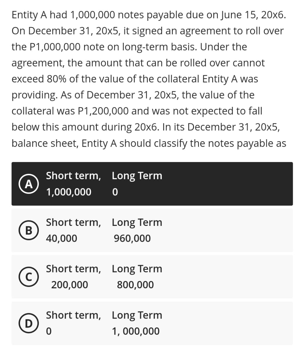 Entity A had 1,000,000 notes payable due on June 15, 20x6.
On December 31, 20x5, it signed an agreement to roll over
the P1,000,000 note on long-term basis. Under the
agreement, the amount that can be rolled over cannot
exceed 80% of the value of the collateral Entity A was
providing. As of December 31, 20x5, the value of the
collateral was P1,200,000 and was not expected to fall
below this amount during 20x6. In its December 31, 20x5,
balance sheet, Entity A should classify the notes payable as
Short term, Long Term
A
1,000,000
Short term, Long Term
В
40,000
960,000
Short term, Long Term
C)
200,000
800,000
Short term, Long Term
D
1, 000,000
