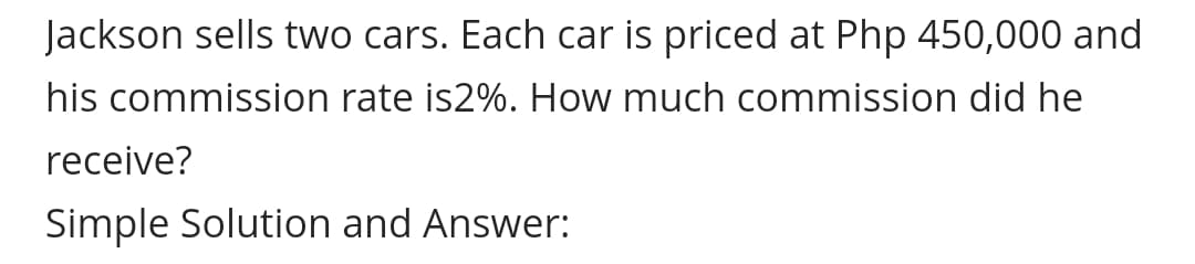 Jackson sells two cars. Each car is priced at Php 450,000 and
his commission rate is2%. How much commission did he
receive?
Simple Solution and Answer:
