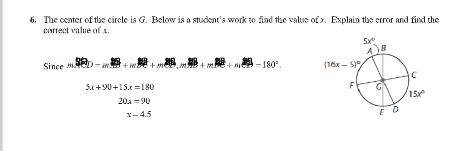 6. The center of the circle is G. Below is a student's work to find the value of x. Explain the error and find the
correct value of x.
AB
(16х— 5)%
Since mD = m + m + m&B, m+ m$ + m&B = 180°.
5x+90+15x =180
F
20x = 90
15x°
x= 4.5
ED
