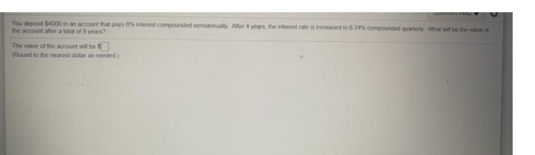 You deposit $4000 in an account that pays 6% nterest compounded semiannually After 4 years the interest rate is increased to 624% compounded quarterly What will be the value of
the account after a total of 8 years?
The value of the account wil be S
(Round to the nearest dollar an needed)
