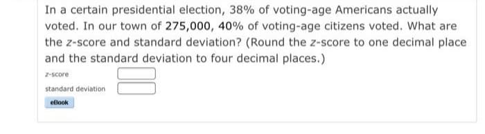 In a certain presidential election, 38% of voting-age Americans actually
voted. In our town of 275,000, 40% of voting-age citizens voted. What are
the z-score and standard deviation? (Round the z-score to one decimal place
and the standard deviation to four decimal places.)
z-score
standard deviation
eBook
