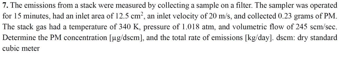 7. The emissions from a stack were measured by collecting a sample on a filter. The sampler was operated
for 15 minutes, had an inlet area of 12.5 cm2, an inlet velocity of 20 m/s, and collected 0.23 grams of PM.
The stack gas had a temperature of 340 K, pressure of 1.018 atm, and volumetric flow of 245 scm/sec.
Determine the PM concentration [ug/dscm], and the total rate of emissions [kg/day]. dscm: dry standard
cubic meter
