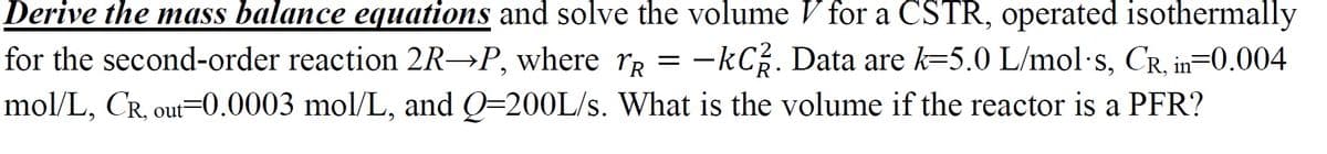 Derive the mass balance equations and solve the volume V for a CSTR, operated isothermally
for the second-order reaction 2R→P, where rR = -kC. Data are k=5.0 L/mol·s, CR, in=0.004
mol/L, CR, out=0.0003 mol/L, and Q=200L/s. What is the volume if the reactor is a PFR?
