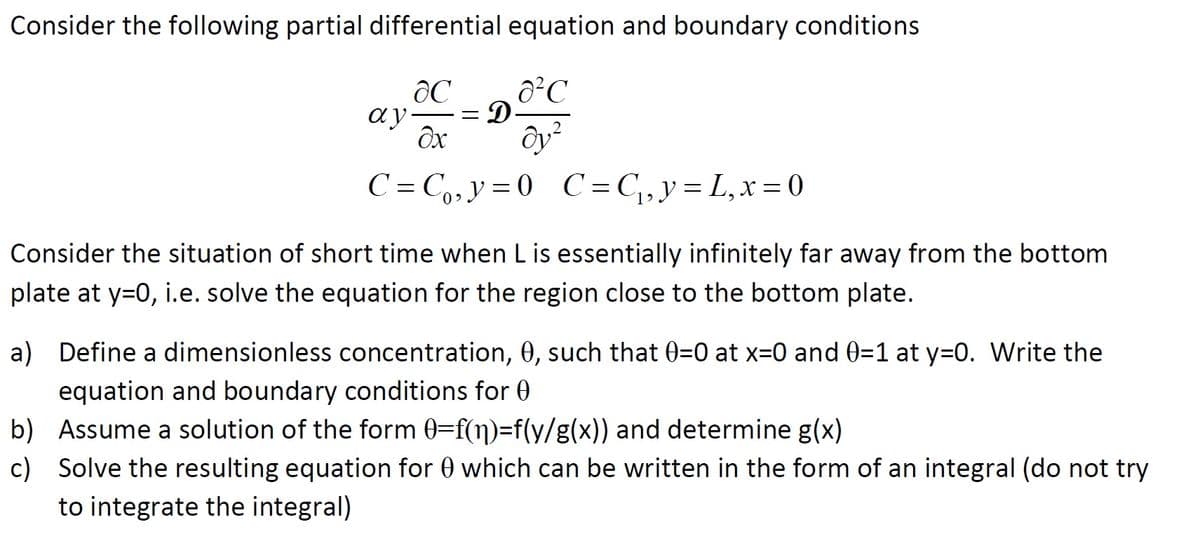 Consider the following partial differential equation and boundary conditions
ô²C
ay-
C = C,,y=0 C=C,,y= L,x=0
Consider the situation of short time when L is essentially infinitely far away from the bottom
plate at y=0, i.e. solve the equation for the region close to the bottom plate.
a) Define a dimensionless concentration, 0, such that 0=0 at x=0 and 0=1 at y=0. Write the
equation and boundary conditions for 0
b) Assume a solution of the form 0=f(n)=f(y/g(x)) and determine g(x)
c) Solve the resulting equation for 0 which can be written in the form of an integral (do not try
to integrate the integral)
