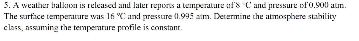 5. A weather balloon is released and later reports a temperature of 8 °C and pressure of 0.900 atm.
The surface temperature was 16 °C and pressure 0.995 atm. Determine the atmosphere stability
class, assuming the temperature profile is constant.
