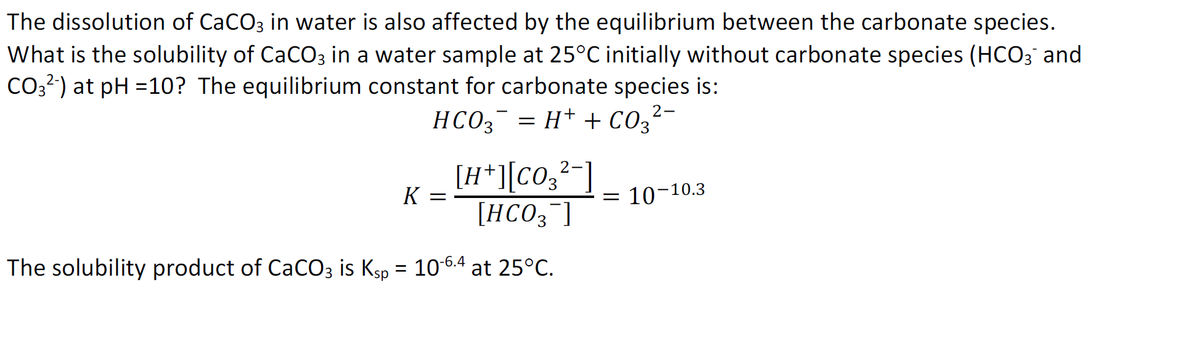 The dissolution of CaCO3 in water is also affected by the equilibrium between the carbonate species.
What is the solubility of CaCO3 in a water sample at 25°C initially without carbonate species (HCO3 and
CO3?) at pH =10? The equilibrium constant for carbonate species is:
HCO3 = H+ + Co,?-
[H*][C0;²-]
[HCO3¯]
3.
K =
10-10.3
The solubility product of CaCO3 is Ksp = 10-6.4 at 25°C.
