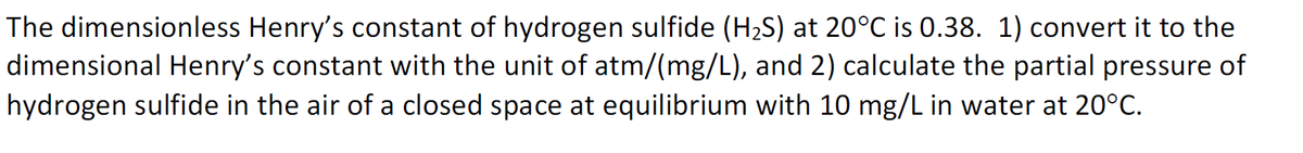 The dimensionless Henry's constant of hydrogen sulfide (H,S) at 20°C is 0.38. 1) convert it to the
dimensional Henry's constant with the unit of atm/(mg/L), and 2) calculate the partial pressure of
hydrogen sulfide in the air of a closed space at equilibrium with 10 mg/L in water at 20°C.
