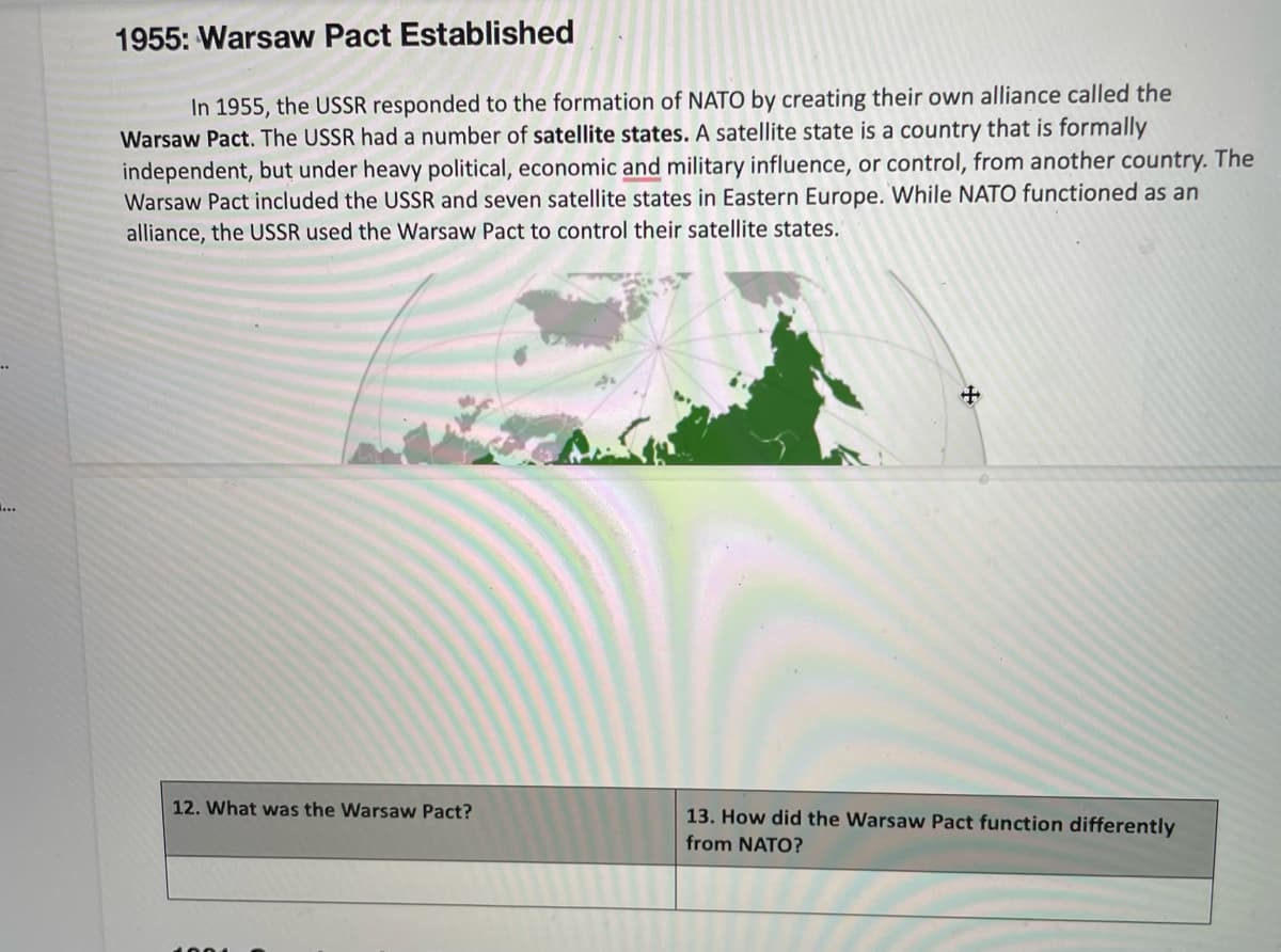 1955: Warsaw Pact Established
In 1955, the USSR responded to the formation of NATO by creating their own alliance called the
Warsaw Pact. The USSR had a number of satellite states. A satellite state is a country that is formally
independent, but under heavy political, economic and military influence, or control, from another country. The
Warsaw Pact included the USSR and seven satellite states in Eastern Europe. While NATO functioned as an
alliance, the USSR used the Warsaw Pact to control their satellite states.
12. What was the Warsaw Pact?
13. How did the Warsaw Pact function differently
from NATO?
