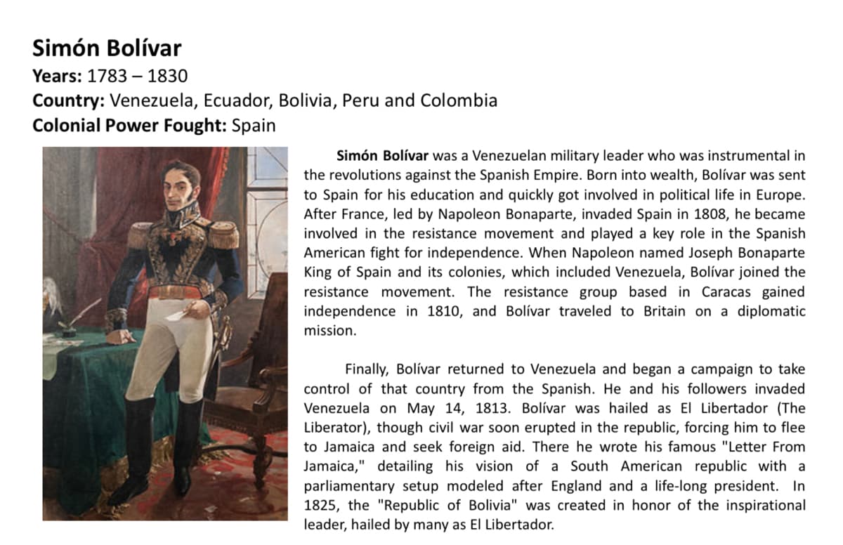 Simón Bolívar
Years: 1783 – 1830
Country: Venezuela, Ecuador, Bolivia, Peru and Colombia
Colonial Power Fought: Spain
Simón Bolívar was a Venezuelan military leader who was instrumental in
the revolutions against the Spanish Empire. Born into wealth, Bolívar was sent
to Spain for his education and quickly got involved in political life in Europe.
After France, led by Napoleon Bonaparte, invaded Spain in 1808, he became
involved in the resistance movement and played a key role in the Spanish
American fight for independence. When Napoleon named Joseph Bonaparte
King of Spain and its colonies, which included Venezuela, Bolívar joined the
resistance movement. The resistance group based in Caracas gained
independence in 1810, and Bolívar traveled to Britain on a diplomatic
mission.
Finally, Bolívar returned to Venezuela and began a campaign to take
control of that country from the Spanish. He and his followers invaded
Venezuela on May 14, 1813. Bolívar was hailed as El Libertador (The
Liberator), though civil war soon erupted in the republic, forcing him to flee
to Jamaica and seek foreign aid. There he wrote his famous "Letter From
Jamaica," detailing his vision of a South American republic with a
parliamentary setup modeled after England and a life-long president. In
1825, the "Republic of Bolivia" was created in honor of the inspirational
leader, hailed by many as El Libertador.
