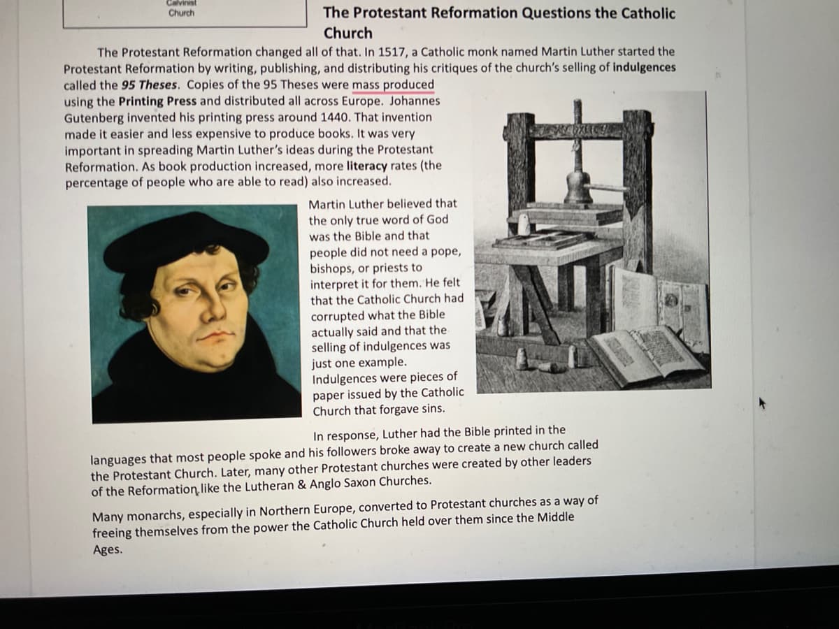 Calvinist
Church
The Protestant Reformation Questions the Catholic
Church
The Protestant Reformation changed all of that. In 1517, a Catholic monk named Martin Luther started the
Protestant Reformation by writing, publishing, and distributing his critiques of the church's selling of indulgences
called the 95 Theses. Copies of the 95 Theses were mass produced
using the Printing Press and distributed all across Europe. Johannes
Gutenberg invented his printing press around 1440. That invention
made it easier and less expensive to produce books. It was very
important in spreading Martin Luther's ideas during the Protestant
Reformation. As book production increased, more literacy rates (the
percentage of people who are able to read) also increased.
Martin Luther believed that
the only true word of God
was the Bible and that
people did not need a pope,
bishops, or priests to
interpret it for them. He felt
that the Catholic Church had
corrupted what the Bible
actually said and that the
selling of indulgences was
just one example.
Indulgences were pieces of
paper issued by the Catholic
Church that forgave sins.
In response, Luther had the Bible printed in the
languages that most people spoke and his followers broke away to create a new church called
the Protestant Church. Later, many other Protestant churches were created by other leaders
of the Reformation like the Lutheran & Anglo Saxon Churches.
Many monarchs, especially in Northern Europe, converted to Protestant churches as a way of
freeing themselves from the power the Catholic Church held over them since the Middle
Ages.
