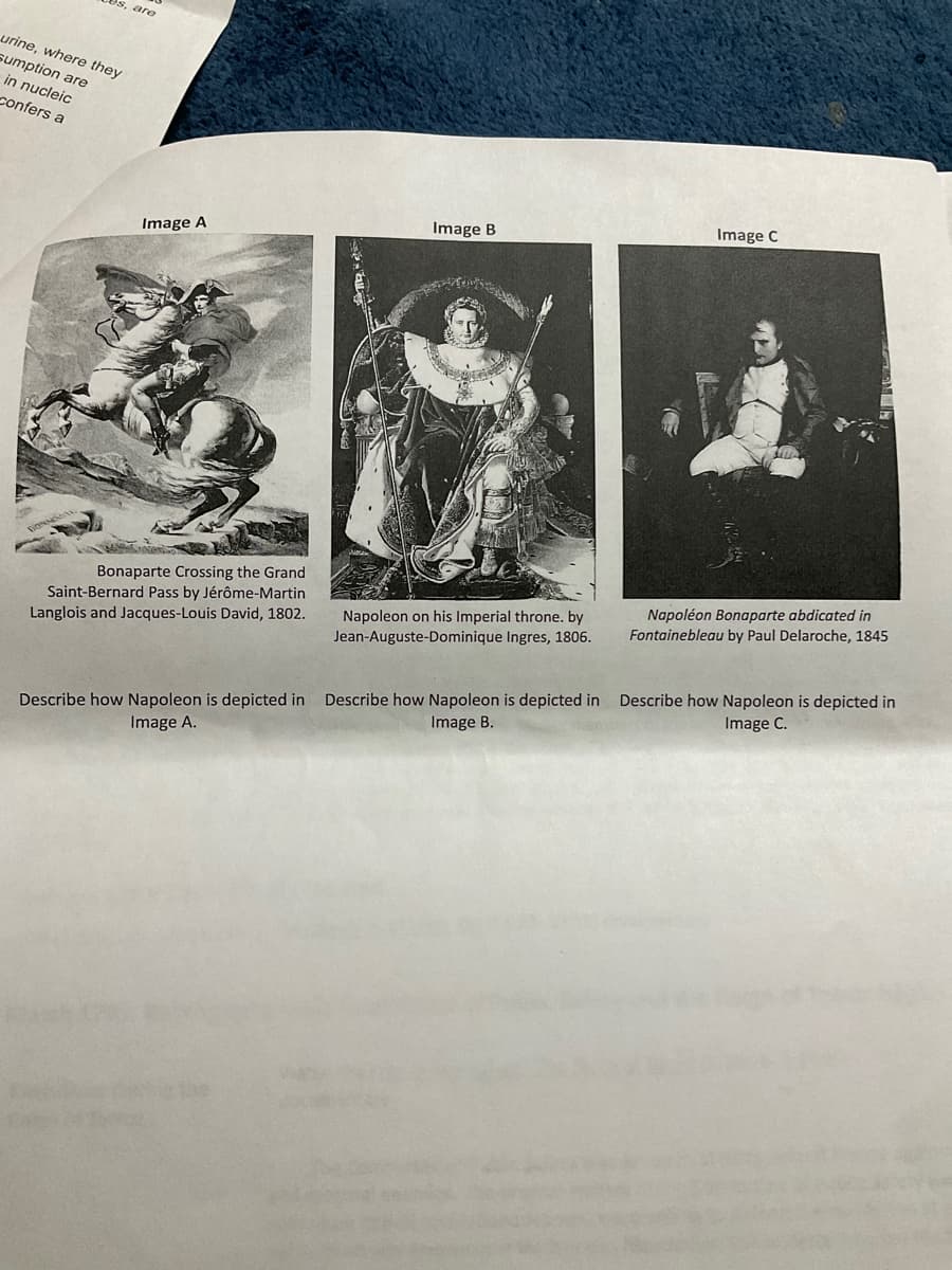 es, are
urine, where they
sumption are
in nucleic
confers a
Image C
Image B
Image A
Napoléon Bonaparte abdicated in
Fontainebleau by Paul Delaroche, 1845
Bonaparte Crossing the Grand
Saint-Bernard Pass by Jérôme-Martin
Langlois and Jacques-Louis David, 1802.
Napoleon on his Imperial throne. by
Jean-Auguste-Dominique Ingres, 1806.
Describe how Napoleon is depicted in
Image C.
Describe how Napoleon is depicted in Describe how Napoleon is depicted in
Image B.
Image A.
