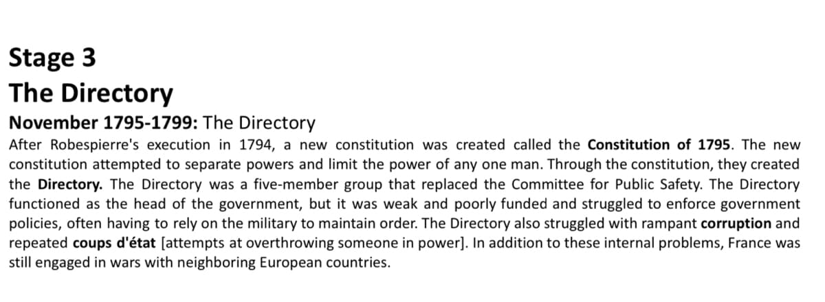 Stage 3
The Directory
November 1795-1799: The Directory
After Robespierre's execution in 1794, a new constitution was created called the Constitution of 1795. The new
constitution attempted to separate powers and limit the power of any one man. Through the constitution, they created
the Directory. The Directory was a five-member group that replaced the Committee for Public Safety. The Directory
functioned as the head of the government, but it was weak and poorly funded and struggled to enforce government
policies, often having to rely on the military to maintain order. The Directory also struggled with rampant corruption and
repeated coups d'état [attempts at overthrowing someone in power]. In addition to these internal problems, France was
still engaged in wars with neighboring European countries.
