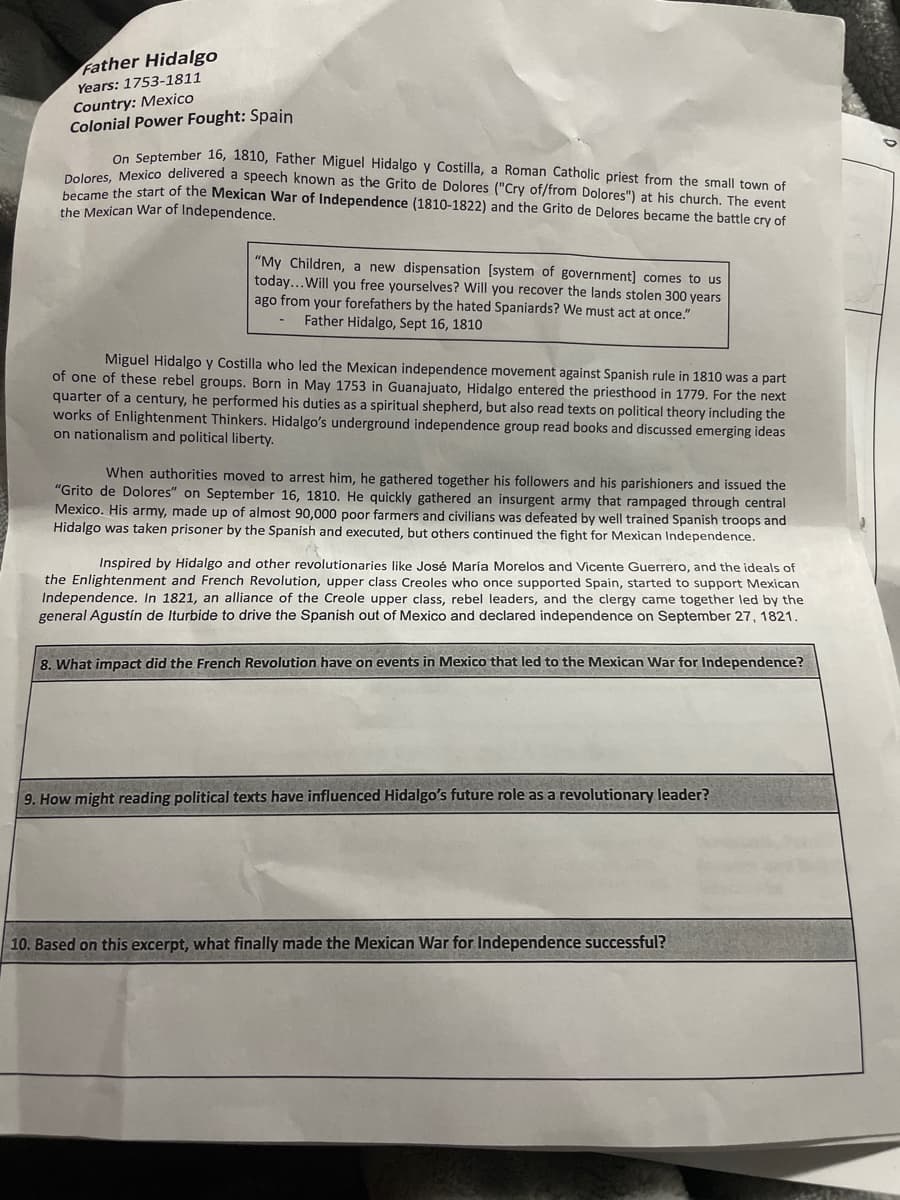 Father Hidalgo
Years: 1753-1811
Country: Mexico
Colonial Power Fought: Spain
On September 16, 1810, Father Miguel Hidalgo y Costilla, a Roman Catholic priest from the small town of
Deleres, Mexico delivered a speech known as the Grito de Dolores ("Cry of/from Dolores") at his church. The event
Dolok o the start of the Mexican War of Independence (1810-1822) and the Grito de Delores became the battle cry of
the Mexican War of Independence.
"My Children, a new dispensation [system of government] comes to us
today...Will you free yourselves? Will you recover the lands stolen 300 years
ago from your forefathers by the hated Spaniards? We must act at once."
Father Hidalgo, Sept 16, 1810
Miguel Hidalgo y Costilla who led the Mexican independence movement against Spanish rule in 1810 was a part
of one of these rebel groups. Born in May 1753 in Guanajuato, Hidalgo entered the priesthood in 1779. For the next
quarter of a century, he performed his duties as a spiritual shepherd, but also read texts on political theory including the
works of Enlightenment Thinkers. Hidalgo's underground independence group read books and discussed emerging ideas
on nationalism and political liberty.
When authorities moved to arrest him, he gathered together his followers and his parishioners and issued the
"Grito de Dolores" on September 16, 1810. He quickly gathered an insurgent army that rampaged through central
Mexico. His army, made up of almost 90,000 poor farmers and civilians was defeated by well trained Spanish troops and
Hidalgo was taken prisoner by the Spanish and executed, but others continued the fight for Mexican Independence.
Inspired by Hidalgo and other revolutionaries like José María Morelos and Vicente Guerrero, and the ideals of
the Enlightenment and French Revolution, upper class Creoles who once supported Spain, started to support Mexican
Independence. In 1821, an alliance of the Creole upper class, rebel leaders, and the clergy came together led by the
general Agustín de Iturbide to drive the Spanish out of Mexico and declared independence on September 27, 1821.
8. What impact did the French Revolution have on events in Mexico that led to the Mexican War for Independence?
9. How might reading political texts have influenced Hidalgo's future role as a revolutionary leader?
10. Based on this excerpt, what finally made the Mexican War for Independence successful?
