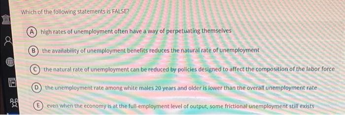 Which of the following statements is FALSE?
high rates of unemployment often have a way of perpetuating themselves
B the availability of unemployment benefits reduces the natural rate of unemployment
the natural rate of unemployment can be reduced by policies designed to affect the composition of the labor force
O the unemployment rate among white males 20 years and older is lower than the overall unemployment rate
even when the economy is at the full-employment level of output, some frictional unemployment still exists
