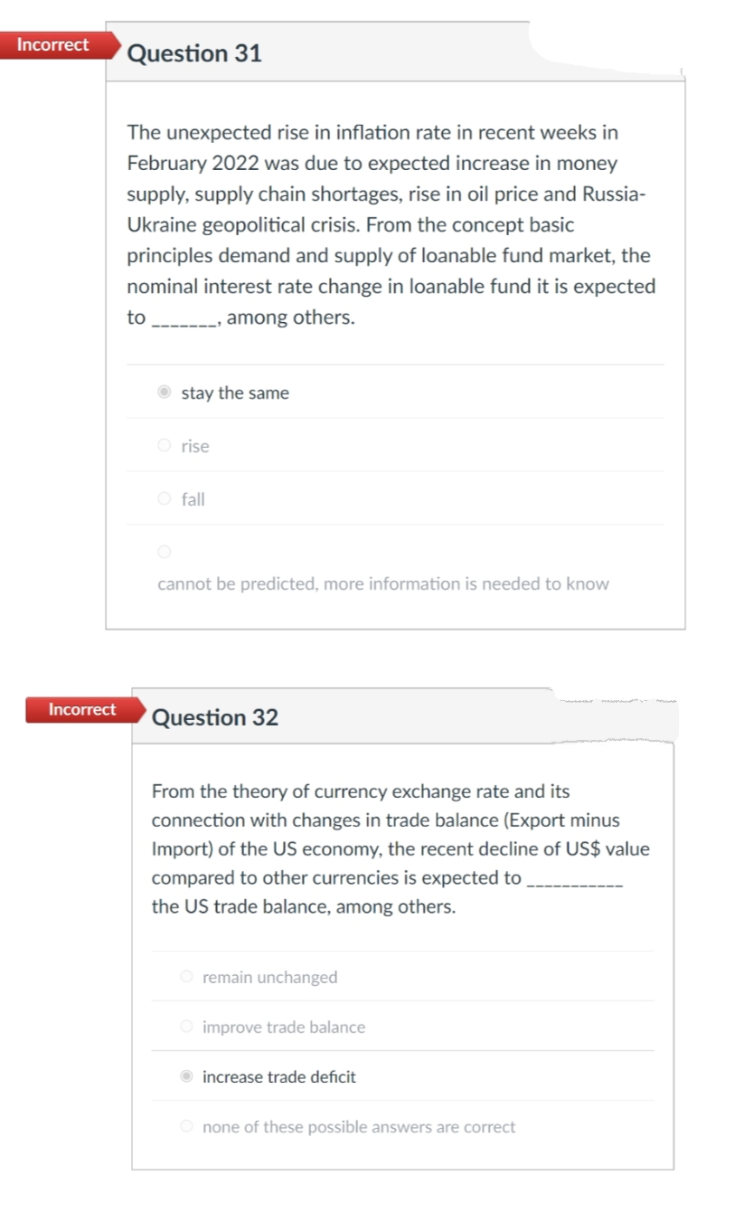 Incorrect
Question 31
The unexpected rise in inflation rate in recent weeks in
February 2022 was due to expected increase in money
supply, supply chain shortages, rise in oil price and Russia-
Ukraine geopolitical crisis. From the concept basic
principles demand and supply of loanable fund market, the
nominal interest rate change in loanable fund it is expected
to
among others.
O stay the same
O rise
O fall
cannot be predicted, more information is needed to know
Incorrect
'Question 32
From the theory of currency exchange rate and its
connection with changes in trade balance (Export minus
Import) of the US economy, the recent decline of US$ value
compared to other currencies is expected to
the US trade balance, among others.
remain unchanged
O improve trade balance
increase trade deficit
O none of these possible answers are correct
