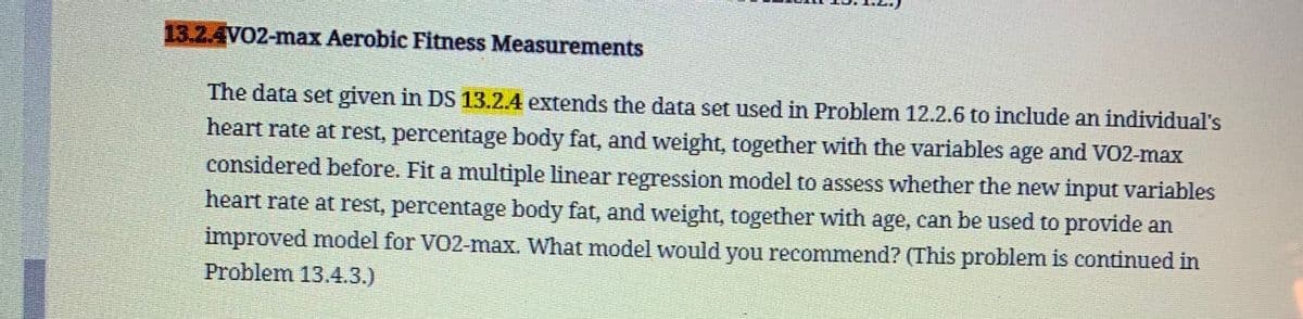 13.2.4VO2-max Aerobic Fitness Measurements
The data set given in DS 13.2.4 extends the data set used in Problem 12.2.6 to include an individual's
heart rate at rest, percentage body fat, and weight, together with the variables age and VO2-max
considered before. Fit a multiple linear regression model to assess whether the new input variables
heart rate at rest, percentage body fat, and weight, together with age, can be used to provide an
improved model for VO2-max. What model would you recommend? (This problem is continued in
Problem 13.4.3.)